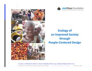 Ecology of
                                                                 an Improved Society
                                                                       through
                                                                People-Centered Design




    Joy Tang | oneVillage Foundation | www.onevillagefoundation.org | joy@onevillagefoundation.org
1   Ecology of an Improved Society through People-Centered Design
                                                                    £¢¡ 
                                                                       2010
                                                                           ©¨§¦¥¤             October 24, 2009
 