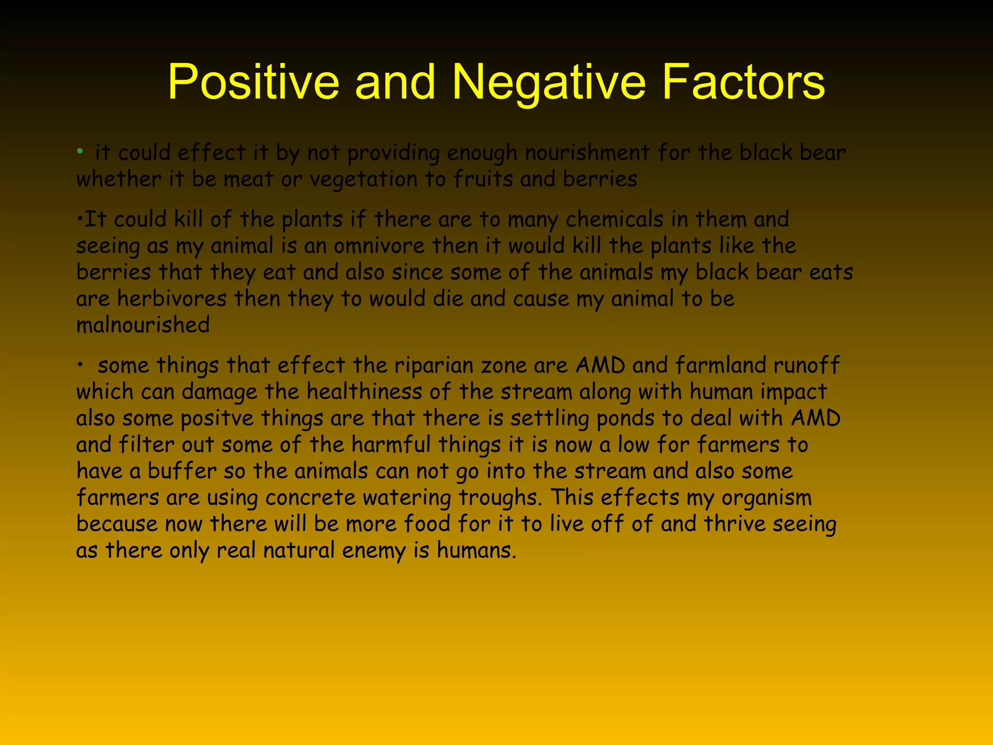 Positive and Negative Factors it could effect it by not providing enough nourishment for the black bear whether it be meat or vegetation to fruits and berries It could kill of the plants if there are to many chemicals in them and seeing as my animal is an omnivore then it would kill the plants like the berries that they eat and also since some of the animals my black bear eats are herbivores then they to would die and cause my animal to be malnourished  some things that effect the riparian zone are AMD and farmland runoff which can damage the healthiness of the stream along with human impact also some positve things are that there is settling ponds to deal with AMD and filter out some of the harmful things it is now a low for farmers to have a buffer so the animals can not go into the stream and also some farmers are using concrete watering troughs. This effects my organism because now there will be more food for it to live off of and thrive seeing as there only real natural enemy is humans. 