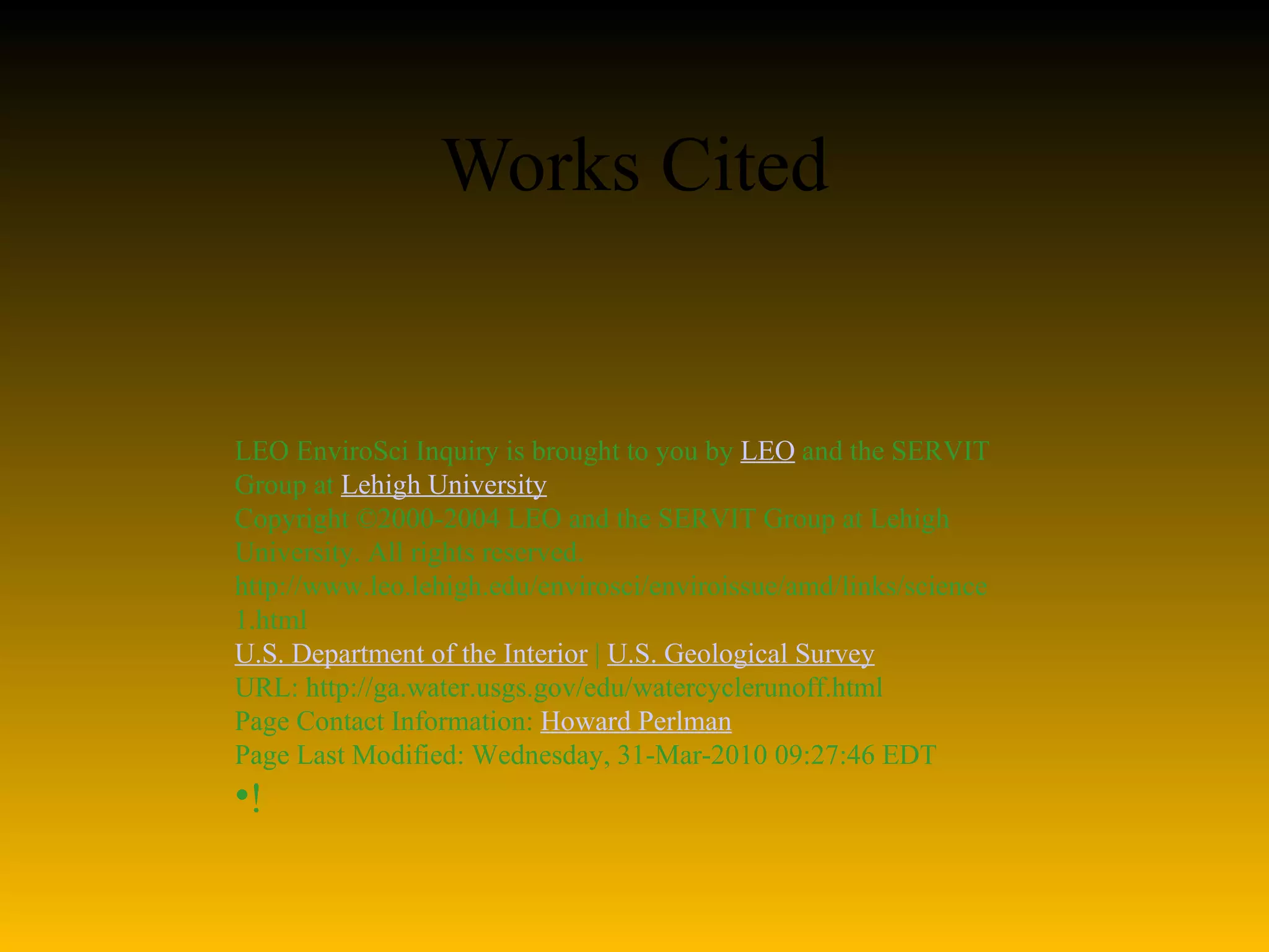 Works Cited   LEO EnviroSci Inquiry is brought to you by  LEO  and the SERVIT Group at  Lehigh University Copyright ©2000-2004 LEO and the SERVIT Group at Lehigh University. All rights reserved. http://www.leo.lehigh.edu/envirosci/enviroissue/amd/links/science1.html U.S. Department of the Interior  |  U.S. Geological Survey URL: http://ga.water.usgs.gov/edu/watercyclerunoff.html Page Contact Information:  Howard Perlman Page Last Modified: Wednesday, 31-Mar-2010 09:27:46 EDT ! 