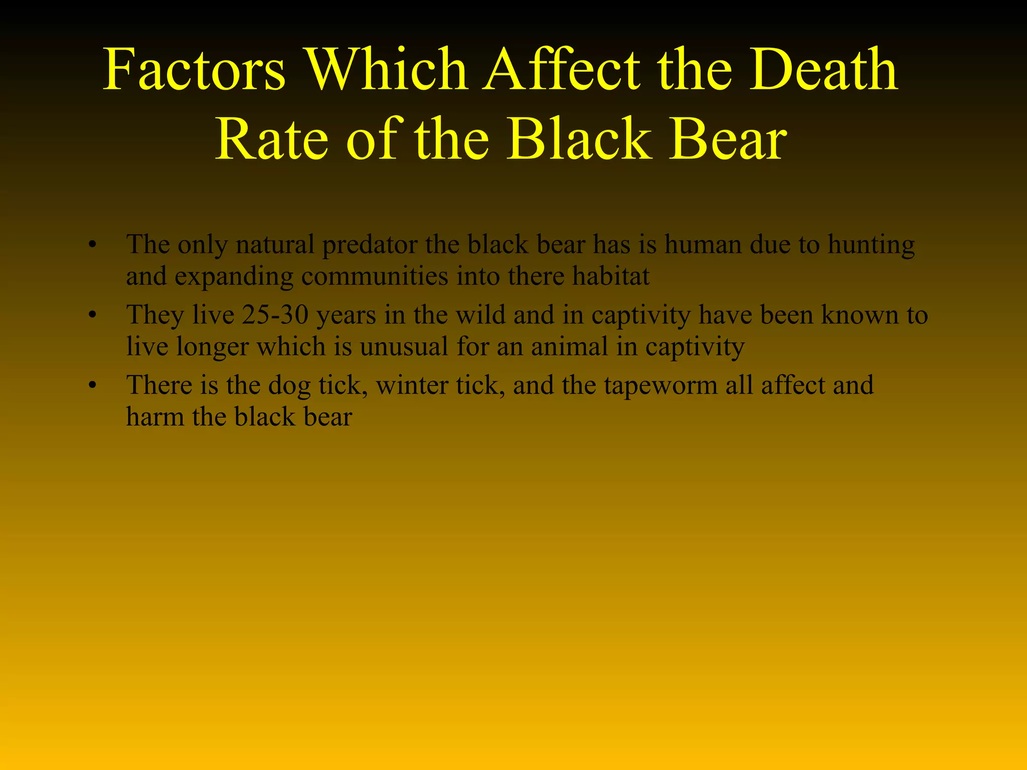 Factors Which Affect the Death Rate of the Black Bear The only natural predator the black bear has is human due to hunting and expanding communities into there habitat They live 25-30 years in the wild and in captivity have been known to live longer which is unusual for an animal in captivity There is the dog tick, winter tick, and the tapeworm all affect and harm the black bear 