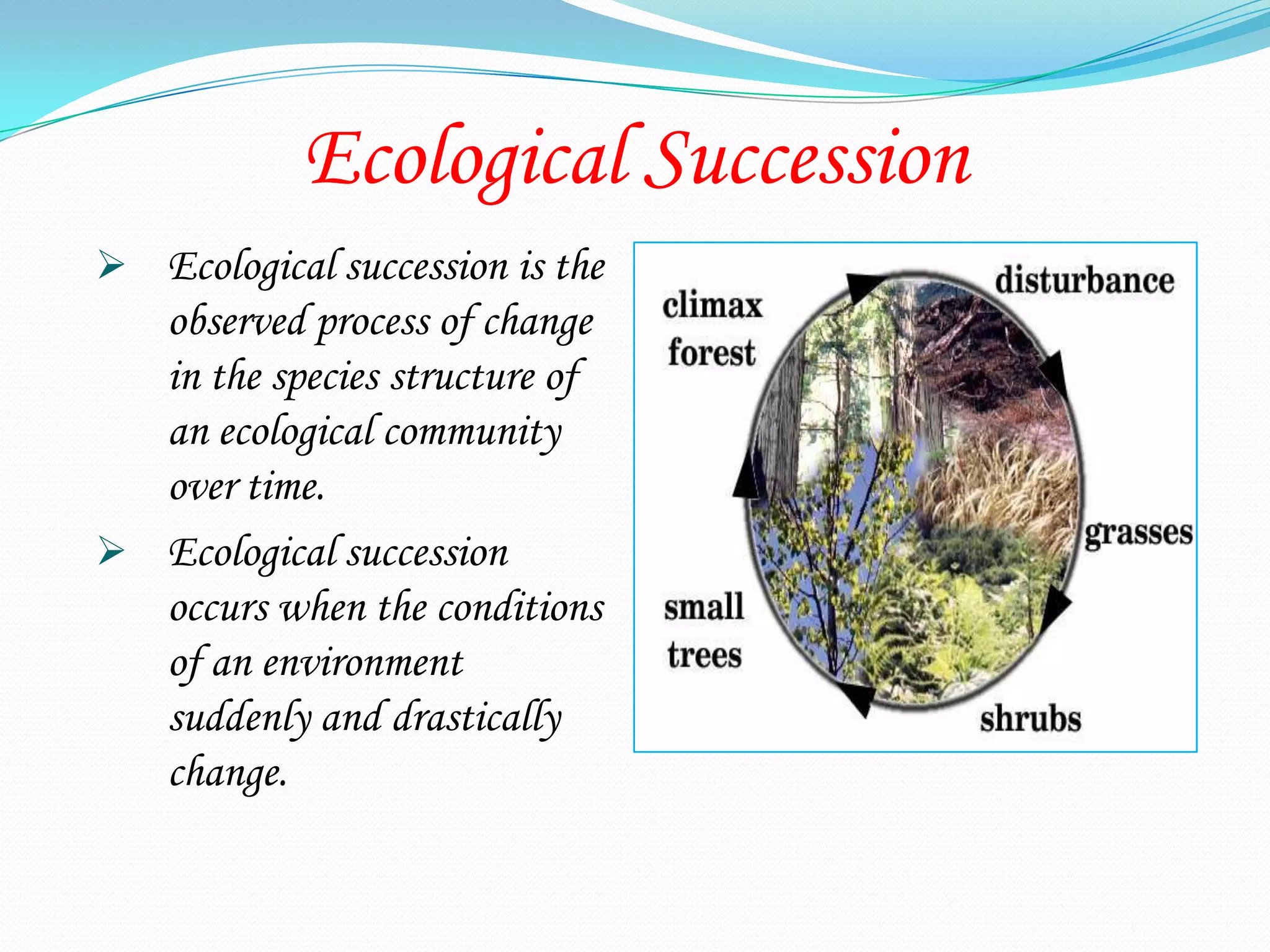Ecological Succession
 Ecological succession is the
  observed process of change
  in the species structure of
  an ecological community
  over time.
 Ecological succession
  occurs when the conditions
  of an environment
  suddenly and drastically
  change.
 