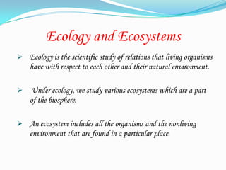 Ecology and Ecosystems
 Ecology is the scientific study of relations that living organisms
    have with respect to each other and their natural environment.

    Under ecology, we study various ecosystems which are a part
    of the biosphere.

 An ecosystem includes all the organisms and the nonliving
    environment that are found in a particular place.
 