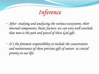 Inference
• After studying and analyzing the various ecosystems, their
  internal components, biotic factors; we can very well conclude
  that man is the part and parcel of these God gift.

• It’s the foremost responsibility to include the conservation
  and maintenance of these precious gift of nature as crucial
  priority in our life.
 