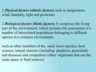 1.Physical factors (abiotic factors) such as temperature,
wind, humidity, light and pesticides.
2.Biological factors (biotic factors) It comprises the living
part of the environment, which includes the association of a
number of interrelated populations belonging to different
species in a common environment.
such as other members of the same insect species; food
sources; natural enemies (including predators, parasitoids
and diseases) and competitors (other organisms that use the
same space or food sources).
 