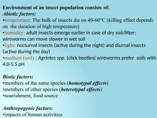 Environment of an insect population consists of:
Abiotic factors:
•temperature: The bulk of insects die on 40-60°C (killing effect depends
on the duration of high temperature)
•humidity: adult insects emerge earlier in case of dry soil/litter;
wireworms can move slower in wet soil
•light: nocturnal insects (active during the night) and diurnal insects
(active during the day)
•medium (soil) : Agriotes spp. (click beetles) wireworms prefer soils with
4.0-5.5 pH
Biotic factors:
•members of the same species (homotypal effects)
•members of other species (heterotypal effects)
•nourishment, food source
Anthropogenic factors:
•impacts of human activities
 