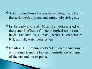  Later Foundations for modern ecology were laid in
the early work of plant and animal physiologists.
In the early and mid 1900s, the works started with
the general effects of meteorological conditions to
insect life such as, climate , weather, temperature,
RH, rainfall, water balance ,etc.
Charles H.T. Townsend(1924) studied about insect
environment, media factors, controls, measurement
of factors and the response.
 