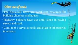 Other uses of corals 
The Spaniards have use coral reef resources for 
building churches and houses. 
Highway builders have use coral stone in paving 
streets and road. 
Coral reef s serves as tools and even in laboratories 
in science. 
 