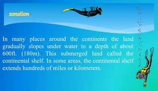 zonation 
In many places around the continents the land 
gradually slopes under water to a depth of about 
600ft. (180m). This submerged land called the 
continental shelf. In some areas, the continental shelf 
extends hundreds of miles or kilometers. 
 