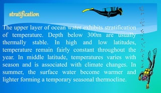 stratification 
The upper layer of ocean water exhibits stratification 
of temperature. Depth below 300m are usually 
thermally stable. In high and low latitudes, 
temperature remain fairly constant throughout the 
year. In middle latitude, temperatures varies with 
season and is associated with climate changes. In 
summer, the surface water become warmer and 
lighter forming a temporary seasonal thermocline. 
 