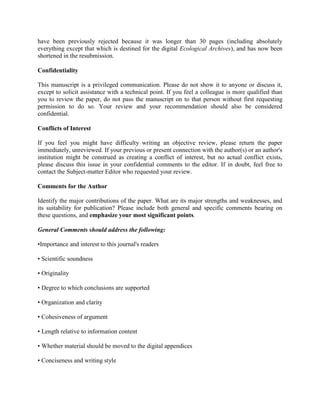 have been previously rejected because it was longer than 30 pages (including absolutely
everything except that which is destined for the digital Ecological Archives), and has now been
shortened in the resubmission.

Confidentiality

This manuscript is a privileged communication. Please do not show it to anyone or discuss it,
except to solicit assistance with a technical point. If you feel a colleague is more qualified than
you to review the paper, do not pass the manuscript on to that person without first requesting
permission to do so. Your review and your recommendation should also be considered
confidential.

Conflicts of Interest

If you feel you might have difficulty writing an objective review, please return the paper
immediately, unreviewed. If your previous or present connection with the author(s) or an author's
institution might be construed as creating a conflict of interest, but no actual conflict exists,
please discuss this issue in your confidential comments to the editor. If in doubt, feel free to
contact the Subject-matter Editor who requested your review.

Comments for the Author

Identify the major contributions of the paper. What are its major strengths and weaknesses, and
its suitability for publication? Please include both general and specific comments bearing on
these questions, and emphasize your most significant points.

General Comments should address the following:

•Importance and interest to this journal's readers

• Scientific soundness

• Originality

• Degree to which conclusions are supported

• Organization and clarity

• Cohesiveness of argument

• Length relative to information content

• Whether material should be moved to the digital appendices

• Conciseness and writing style
 