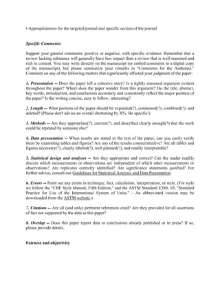 • Appropriateness for the targeted journal and specific section of the journal


Specific Comments:

Support your general comments, positive or negative, with specific evidence. Remember that a
review lacking substance will generally have less impact than a review that is well-reasoned and
rich in content. You may write directly on the manuscript (or embed comments in a digital copy
of the manuscript), but please summarize your remarks in "Comments for the Author(s)."
Comment on any of the following matters that significantly affected your judgment of the paper:

1. Presentation -- Does the paper tell a cohesive story? Is a tightly reasoned argument evident
throughout the paper? Where does the paper wander from this argument? Do the title, abstract,
key words, introduction, and conclusions accurately and consistently reflect the major point(s) of
the paper? Is the writing concise, easy to follow, interesting?

2. Length -- What portions of the paper should be expanded(?), condensed(?), combined(?), and
deleted? (Please don't advise an overall shortening by X%. Be specific!)

3. Methods -- Are they appropriate(?), current(?), and described clearly enough(?) that the work
could be repeated by someone else?

4. Data presentation -- When results are stated in the text of the paper, can you easily verify
them by examining tables and figures? Are any of the results counterintuitive? Are all tables and
figures necessary(?), clearly labeled(?), well planned(?), and readily interpretable?

5. Statistical design and analyses -- Are they appropriate and correct? Can the reader readily
discern which measurements or observations are independent of which other measurements or
observations? Are replicates correctly identified? Are significance statements justified? For
further advice, consult our Guidelines for Statistical Analysis and Data Presentation.

6. Errors -- Point out any errors in technique, fact, calculation, interpretation, or style. (For style
we follow the "CBE Style Manual, Fifth Edition," and the ASTM Standard E380- 93, "Standard
Practice for Use of the International System of Units." - An abbreviated version may be
downloaded from the ASTM website.)

7. Citations -- Are all (and only) pertinent references cited? Are they provided for all assertions
of fact not supported by the data in this paper?

8. Overlap -- Does this paper report data or conclusions already published or in press? If so,
please provide details.


Fairness and objectivity
 