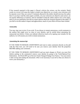 If the research reported in this paper is flawed, criticize the science, not the scientist. Harsh
words in a review will cause the reader to doubt your objectivity; as a result, your criticisms will
be rejected, even if they are correct! Comments directed to the author should convince the author
that (1) you have read the entire paper carefully, (2) your criticisms are objective and correct, are
not merely differences of opinion, and are intended to help the author improve his or her paper,
and (3) you are qualified to provide an expert opinion about the research reported in this paper. If
you fail to win the author's respect and appreciation, much of your effort will have been wasted.


Anonymity

You may sign your review if you wish. If you choose to remain anonymous, avoid comments to
the authors that might serve as clues to your identity, and be careful about annotating the
manuscript (see below). Unless you indicate otherwise (such as by signing your remarks for the
authors), we will assume you wish to remain anonymous.


Annotating the manuscript

IF YOU WISH TO REMAIN ANONYMOUS and want to make comments directly on the pdf
with the Note tool, you will need to be sure you remove your identity from the properties
BEFORE adding your comments.

IF YOU WISH TO REMAIN ANONYMOUS and use track changes in Word, you must first
(before putting in the comments!) remove your identity by going to the Tools/Options/User
Information. (In Word 2007 go to Review/Track Changes/Change User Name.) You can restore
it after saving and sending the document. (This is not necessary if you tell us that you choose to
waive your anonymity.)
 
