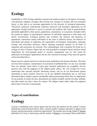 Ecology
Established in 1920, Ecology publishes research and synthesis papers on all aspects of ecology,
with particular emphasis on papers that develop new concepts in ecology, that test ecological
theory, or that lead to an increased appreciation for the diversity of ecological phenomena.
Theoretical, analytical, experimental, empirical, historical, and descriptive approaches are all
appropriate, though preference is given to research and synthesis that leads to generalizations
potentially applicable to other species, populations, communities, or ecosystems. Included within
the journal are papers on physiological responses of individual organisms to their biotic and
abiotic environments, ecological genetics and evolution, the structure and dynamics of
populations, interactions among individuals of the same or different species, the behavior of
individuals and groups of organisms, the organization of biological communities, landscape
ecology, and ecosystems processes. Papers reporting ecological research on all kinds of
organisms and ecosystems are welcome. New methodologies with a potential for broad use in
ecology are also of interest. Papers that are well grounded in ecological theory and have broad
implications for environmental policy or resource management may be well suited for
publication in Ecological Applications, but are also welcome in Ecology if they meet the general
criteria described above.

Papers must be original and not be work previously published in the primary literature. This does
not mean that reanalysis, interpretation, or assessment of published data is in any way excluded
from our journals. Some forms of prior gray literature publication are acceptable, and the
decision rests with the judgment of the Subject-matter editors. We will consider for review
manuscripts that concisely describe interesting science, and we do not discriminate against
dissertation or thesis research. However, we do not republish dissertations per se, and most
dissertation/thesis chapters require considerable editing and pruning before they are appropriate
for our journals. In nearly all cases, dissertations are readily available, and the raw data, methods,
and other detail can form a basis for citation. The Subject matter editor makes the judgment
about issues of novelty in manuscripts.




Types of contributions

Ecology
Ecology is publishing more concise papers than has been the tradition for this journal. Concise
publications yield increased interest, allow a greater number of papers and topics to appear in the
journal, and provide greater content per page printed. The number and average length of Articles
published in Ecology is decreasing, and the number of Reports is increasing. Many publications
 