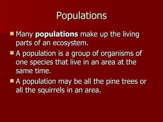 Populations Many  populations  make up the living parts of an ecosystem.  A population is a group of organisms of one species that live in an area at the same time.  A population may be all the pine trees or all the squirrels in an area.  