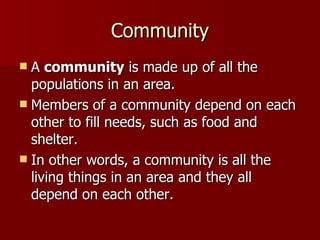 Community A  community  is made up of all the populations in an area. Members of a community depend on each other to fill needs, such as food and shelter. In other words, a community is all the living things in an area and they all depend on each other. 