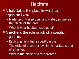 Habitats A  habitat  is the place in which an organism lives.  Made up of the soil, air, and water, as well as the plants of the area.  What is your habitat made up of? A  niche  is the role or job of a specific organism.  Each organism has a specific niche.  The niche of a spotted owl in his habitat is that of a hunter.  What is the niche of a mushroom? 