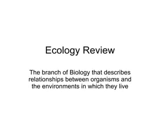 Ecology Review The branch of Biology that describes relationships between organisms and the environments in which they live 