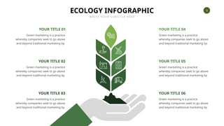6
ECOLOGY INFOGRAPHIC
WRITE YOUR SUBTITLE HERE
YOUR TITLE 06
Green marketing is a practice
whereby companies seek to go above
and beyond traditional marketing by.
YOUR TITLE 05
Green marketing is a practice
whereby companies seek to go above
and beyond traditional marketing by.
YOUR TITLE 04
Green marketing is a practice
whereby companies seek to go above
and beyond traditional marketing by.
YOUR TITLE 03
Green marketing is a practice
whereby companies seek to go above
and beyond traditional marketing by.
YOUR TITLE 02
Green marketing is a practice
whereby companies seek to go above
and beyond traditional marketing by.
YOUR TITLE 01
Green marketing is a practice
whereby companies seek to go above
and beyond traditional marketing by.
 