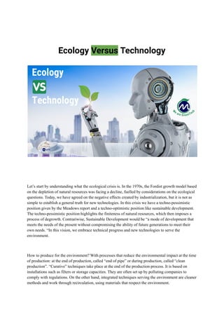 Ecology Versus Technology
Let’s start by understanding what the ecological crisis is. In the 1970s, the Fordist growth model based
on the depletion of natural resources was facing a decline, fuelled by considerations on the ecological
questions. Today, we have agreed on the negative effects created by industrialization, but it is not as
simple to establish a general truth for new technologies. In this crisis we have a techno-pessimistic
position given by the Meadows report and a techno-optimistic position like sustainable development.
The techno-pessimistic position highlights the finiteness of natural resources, which then imposes a
process of degrowth. Contrariwise, Sustainable Development would be “a mode of development that
meets the needs of the present without compromising the ability of future generations to meet their
own needs. “In this vision, we embrace technical progress and new technologies to serve the
environment.
How to produce for the environment? With processes that reduce the environmental impact at the time
of production: at the end of production, called “end of pipe” or during production, called “clean
production”. “Curative” techniques take place at the end of the production process. It is based on
installations such as filters or storage capacities. They are often set up by polluting companies to
comply with regulations. On the other hand, integrated techniques serving the environment are cleaner
methods and work through recirculation, using materials that respect the environment.
 