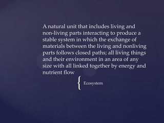 A natural unit that includes living and
non-living parts interacting to produce a
stable system in which the exchange of
materials between the living and nonliving
parts follows closed paths; all living things
and their environment in an area of any
size with all linked together by energy and
nutrient flow

              {   Ecosystem
 