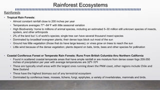 Rainforest Ecosystems
Rainforests
• Tropical Rain Forests:
• Almost constant rainfall close to 200 inches per year
• Temperature averages 77°–84F with little seasonal variation
• High Biodiversity: home to millions of animal species, including an estimated 5–30 million still unknown species of insects,
spiders, and other arthropods
• 2% of the land but ½ of world’s species; single tree can have several thousand insect species
• Dominated by broadleaf evergreen plants; their dense tops block out most of the sun
• Ground has little vegetation (those that do have large leaves); or vines grow on trees to reach the sun
• Little wind because of the dense vegetation; plants depend on bats, birds, bees and other species for pollination
• Coastal Coniferous Forest or Temperate Rain Forests: Runs From British Columbia thru Northern California
• Found in scattered coastal temperate areas that have ample rainfall or are moisture from dense ocean fogs 200-350
inches of precipitation per year with average temperatures are 32⁰F-70⁰F
• These are typically small areas with the largest ones running down the PNW coast, other regions include Chile and
New Zealand
• These have the highest biomass out of any terrestrial ecosystem
• Dominated by coniferous trees, mosses, lichens, fungi, epiphytes, a variety of invertebrates, mammals and birds.
 