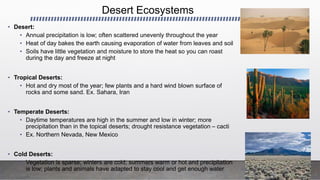 Desert Ecosystems
• Desert:
• Annual precipitation is low; often scattered unevenly throughout the year
• Heat of day bakes the earth causing evaporation of water from leaves and soil
• Soils have little vegetation and moisture to store the heat so you can roast
during the day and freeze at night
• Tropical Deserts:
• Hot and dry most of the year; few plants and a hard wind blown surface of
rocks and some sand. Ex. Sahara, Iran
• Temperate Deserts:
• Daytime temperatures are high in the summer and low in winter; more
precipitation than in the topical deserts; drought resistance vegetation – cacti
• Ex. Northern Nevada, New Mexico
• Cold Deserts:
• Vegetation is sparse; winters are cold; summers warm or hot and precipitation
is low; plants and animals have adapted to stay cool and get enough water
 