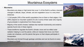 Mountainous Ecosystems
• Mountains:
• Mountains are steep or high lands that cover ¼ of the Earth’s surface; dramatic
changes in altitude, slope, climate, soil and vegetation occur in a very short
distances
• 1.2 bil people (18% of the world’s population) live on them or their edges; 4 bil
(59%) depend on mountain systems for all or some of their water (the majority
of groundwater is replenished from these areas)
• Majority of the world’s forests; habitats that maintain biodiversity and endemic
species found only in these regions
• These landforms regulate the Earth’s climate: snow and ice reflect solar
radiation helping to cool the planet, while air masses that move over them
create rain shadows, and the plants that grow on their slopes participate in
transpiration
• Mountains are formed through geologic activities and can be found on every
continent on Earth
 