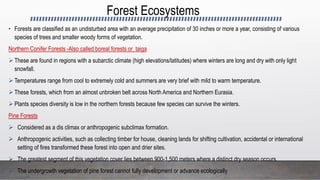 Forest Ecosystems
• Forests are classified as an undisturbed area with an average precipitation of 30 inches or more a year, consisting of various
species of trees and smaller woody forms of vegetation.
Northern Conifer Forests -Also called boreal forests or taiga
 These are found in regions with a subarctic climate (high elevations/latitudes) where winters are long and dry with only light
snowfall.
 Temperatures range from cool to extremely cold and summers are very brief with mild to warm temperature.
 These forests, which from an almost unbroken belt across North America and Northern Eurasia.
 Plants species diversity is low in the northern forests because few species can survive the winters.
Pine Forests
 Considered as a dis climax or anthropogenic subclimax formation.
 Anthropogenic activities, such as collecting timber for house, cleaning lands for shifting cultivation, accidental or international
setting of fires transformed these forest into open and drier sites.
 The greatest segment of this vegetation cover lies between 900-1,500 meters where a distinct dry season occurs.
 The undergrowth vegetation of pine forest cannot fully development or advance ecologically
 