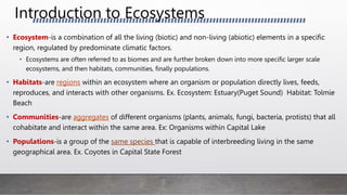 Introduction to Ecosystems
• Ecosystem-is a combination of all the living (biotic) and non-living (abiotic) elements in a specific
region, regulated by predominate climatic factors.
• Ecosystems are often referred to as biomes and are further broken down into more specific larger scale
ecosystems, and then habitats, communities, finally populations.
• Habitats-are regions within an ecosystem where an organism or population directly lives, feeds,
reproduces, and interacts with other organisms. Ex. Ecosystem: Estuary(Puget Sound) Habitat: Tolmie
Beach
• Communities-are aggregates of different organisms (plants, animals, fungi, bacteria, protists) that all
cohabitate and interact within the same area. Ex: Organisms within Capital Lake
• Populations-is a group of the same species that is capable of interbreeding living in the same
geographical area. Ex. Coyotes in Capital State Forest
 