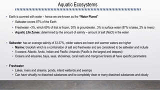 Aquatic Ecosystems
• Earth is covered with water – hence we are known as the “Water Planet”
• Saltwater covers 97% of the Earth
• Freshwater ~3%, which 69% of that is frozen, 30% is groundwater, .3% is surface water (87% is lakes, 2% is rivers)
• Aquatic Life Zones: determined by the amount of salinity – amount of salt (NaCl) in the water
• Saltwater: has an average salinity of 33-37%, colder waters are lower and warmer waters are higher
• Marine: brackish which is a combination of salt and freshwater and are considered to be saltwater and include
• 5 oceans: Atlantic, Arctic, Indian and Pacific; Antarctic (Pacific is the largest and deepest)
• Oceans and estuaries, bays, seas, shorelines, coral reefs and mangrove forests all have specific parameters
• Freshwater
• Lakes, rivers and streams, ponds, inland wetlands and swamps
• Can have virtually no dissolved substances and be completely clear or many dissolved substances and cloudy
 