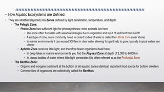 • How Aquatic Ecosystems are Defined:
• They are stratified (layered) into Zones defined by light penetration, temperature, and depth
• The Pelagic Zone:
• Photic Zone has sufficient light for photosynthesis; most animals live here
• This zone often fluctuates with seasonal changes due to vegetation and input of sediment from runoff
• A subtype of zone, more commonly noted in closed bodies of water is called the Littoral Zone (near shore)
• In marine environments it can exceed 300 feet in clear water allowing for giant kelp to grow, typically tropical waters are
clearer
• Aphotic Zone receives little light; and therefore fewer organisms dwell here
• In deep lakes or marine environments you find the Abyssal Zone at depth of 2,000 to 6,000 m
• In closed bodies of water where little light penetrates it is often referred to as the Profundal Zone
• The Benthic Zone:
• Organic and inorganic sediment at the bottom of all aquatic zones (detritus) important food source for bottom dwellers
• Communities of organisms are collectively called the Benthos
 