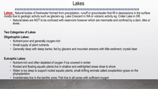 Lakes
Lakes: Natural bodies of freshwater formed from precipitation, runoff or groundwater that fill in depressions in the surface
mostly due to geologic activity such as glaciers eg. Lake Crescent in WA or volcanic activity eg. Crater Lake in OR.
• Natural lakes are NOT to be confused with reservoirs however which are manmade and confined by a dam, dike or
levee.
Two Categories of Lakes
Oligotrophic Lakes:
• Nutrient-poor and generally oxygen-rich
• Small supply of plant nutrients
• Generally deep with steep banks; fed by glaciers and mountain streams with little sediment; crystal clear
Eutrophic Lakes:
• Nutrient-rich and often depleted of oxygen if ice covered in winter
• Rooted and floating aquatic plants live in shallow and well-lighted areas close to shore
• Water is too deep to support rooted aquatic plants; small drifting animals called zooplankton graze on the
phytoplankton
• Invertebrates live in the benthic zone; Fish live in all zones with sufficient oxygen
 