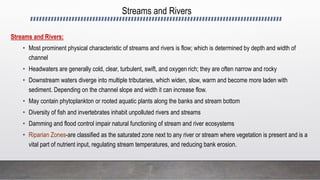 Streams and Rivers
Streams and Rivers:
• Most prominent physical characteristic of streams and rivers is flow; which is determined by depth and width of
channel
• Headwaters are generally cold, clear, turbulent, swift, and oxygen rich; they are often narrow and rocky
• Downstream waters diverge into multiple tributaries, which widen, slow, warm and become more laden with
sediment. Depending on the channel slope and width it can increase flow.
• May contain phytoplankton or rooted aquatic plants along the banks and stream bottom
• Diversity of fish and invertebrates inhabit unpolluted rivers and streams
• Damming and flood control impair natural functioning of stream and river ecosystems
• Riparian Zones-are classified as the saturated zone next to any river or stream where vegetation is present and is a
vital part of nutrient input, regulating stream temperatures, and reducing bank erosion.
 