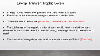 Energy Transfer: Trophic Levels
• Energy moves from one organisms to another when it is eaten
• Each step in this transfer of energy is know as a trophic level
• The main trophic levels are producers, consumers, and decomposers
• The total mass of the organic matter at each trophic level is called biomass
(biomass is just another term for potential energy – energy that is to be eaten and
used.)
• The transfer of energy from one level to another is very inefficient (10% Law)
 