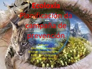 Ecoloxía
Planificación da
campaña de
prevención
Feito por:
Alba Pérez Fernández
Abraham Fernández Ponce
Xabier Ézara Nogueria
Ana Sanjurjo Vérez
 