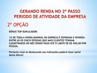 2º OPÇÃO
BÔNUS TOP DUPLICADOR:
1% DE TODA A VENDA MUNDIAL DA EMPRESA É SEPARADA E DIVIDIDA
ENTRE AS 05 CINCO PESSOAS QUE MAIS CLIENTES TENHAM
CADASTRADOS NO MÊS SENDO PAGO ATÉ O LIMITE DE R$ 500,00 POR
PESSOA.
Portanto você se destacando nas indicações poderá fazer parte
deste bônus!
 