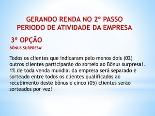 GERANDO RENDA NO 2º PASSO
PERIODO DE ATIVIDADE DA EMPRESA
3º OPÇÃO
BÔNUS SURPRESA!
Todos os clientes que indicaram pelo menos dois (02)
outros clientes participarão do sorteio ao Bônus surpresa!.
1% de toda venda mundial da empresa será separado e
sorteado entre todos os clientes qualificados ao
recebimento deste bônus e cinco (05) clientes serão
sorteados por vez!
 