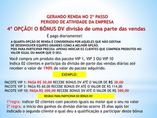 GERANDO RENDA NO 2º PASSO
PERIODO DE ATIVIDADE DA EMPRESA
4º OPÇÃO! O BÔNUS DV divisão de uma parte das vendas
A QUARTA OPÇÃO DE RENDA É CONSIDERADA POR AQUELES QUE NÃO GOSTAM
DE DESENVOLVER EQUIPES GRANDES COMO A MELHOR OPÇÃO.
POIS PARA PARTICIPAR PRECISA APENAS INDICAR 02 CLIENTES QUE COMPREM PRODUTOS NO
VALOR IGUAL OU MAIOR QUE O SEU.
É pago diariamente!
Você compra um produto dos pacote VIP 1, VIP 3 OU VIP 10
Indica 02 clientes e participa da divisão de parte das vendas diárias até
receber o valor de 190% do valor do pacote adquirido.
EXEMPLO:
PACOTE VIP 1: PAGA R$ 20,00 RECEBE BONUS DV ATÉ O VALOR DE R$ 38,00
PACOTE VIP 3: PAGA R$ 60,00 RECEBE BONUS DV ATÉ O VALOR DE R$ 114,00
PACOTE VIP 10: PAGA R$ 200,00 RECEBE BONUS DV ATÉ O VALOR DE R$ 380,00
REGRAS PARA PARTICIPAR DO BÔNUS DV
1ºregra: indicar 02 clientes com pacotes iguais ou maior que o seu no valor
2º regra: o inicio dos ganhos da divisão diárias ocorre 35 dias após ter
indicado o segundo cliente o qual deu a qualificação a participar deste bônus
 