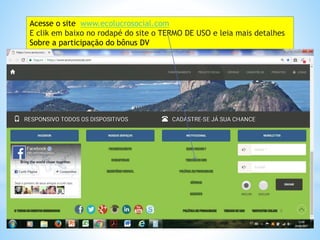Acesse o site www.ecolucrosocial.com
E clik em baixo no rodapé do site o TERMO DE USO e leia mais detalhes
Sobre a participação do bônus DV
 