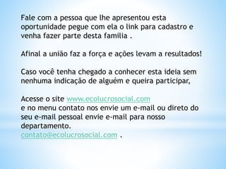 Fale com a pessoa que lhe apresentou esta
oportunidade pegue com ela o link para cadastro e
venha fazer parte desta familia .
Afinal a união faz a força e ações levam a resultados!
Caso você tenha chegado a conhecer esta ideia sem
nenhuma indicação de alguém e queira participar,
Acesse o site www.ecolucrosocial.com
e no menu contato nos envie um e-mail ou direto do
seu e-mail pessoal envie e-mail para nosso
departamento.
contato@ecolucrosocial.com .
 