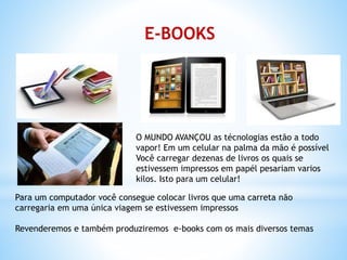 E-BOOKS
O MUNDO AVANÇOU as técnologias estão a todo
vapor! Em um celular na palma da mão é possível
Você carregar dezenas de livros os quais se
estivessem impressos em papél pesariam varios
kilos. Isto para um celular!
Para um computador você consegue colocar livros que uma carreta não
carregaria em uma única viagem se estivessem impressos
Revenderemos e também produziremos e-books com os mais diversos temas
 