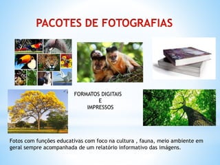 FORMATOS DIGITAIS
E
IMPRESSOS
Fotos com funções educativas com foco na cultura , fauna, meio ambiente em
geral sempre acompanhada de um relatório informativo das imágens.
 