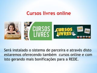 Cursos livres online
Será instalado o sistema de parceira e através disto
estaremos oferecendo também cursos online e com
isto gerando mais bonificações para a REDE.
 