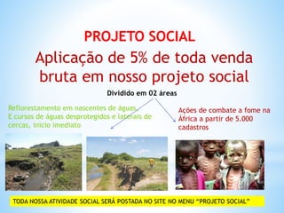 PROJETO SOCIAL
Aplicação de 5% de toda venda
bruta em nosso projeto social
Dividido em 02 áreas
Reflorestamento em nascentes de águas,
E cursos de águas desprotegidos e laterais de
cercas, inicio imediato
Ações de combate a fome na
África a partir de 5.000
cadastros
TODA NOSSA ATIVIDADE SOCIAL SERÁ POSTADA NO SITE NO MENU “PROJETO SOCIAL”
 