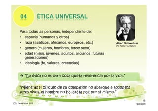 Para todas las personas, independiente de:
• especie (humanos y otros)
• raza (asiáticos, africanos, europeos, etc.)
• género (mujeres, hombres, tercer sexo)
• edad (niños, jóvenes, adultos, ancianos, futuras
generaciones)
• ideología (fe, valores, creencias)
Albert Schweitzer
(PD: Noble Foundation)
“Mientras el círculo de su compasión no abarque a todos los
seres vivos, el hombre no hallará la paz por sí mismo.”
 “La ética no es otra cosa que la reverencia por la vida.”
(CC) Tabea Hirzel 2013
16
 