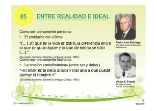 Como ser plenamente persona:
• El problema del «Otro»
“[... Lo] que en la vida es logro; la diferencia entre
lo que se quiso hacer y lo que de hecho se hizo
[...].”
(El cuerpo humano: Oriente y antígua Grecia. 1987)
Pedro Laín Entralgo
(CR: Real Academia Española
de Medicina)
Viktor E. Frankl
SA: Wikicommons,
Prof. Dr. Franz Vesely)
Como ser plenamente humano:
• La tensión «noodinámica» (entre ser y deber)
“«El amor es la meta última y más alta a que puede
aspirar el hombre.»”
(El cuerpo humano: Oriente y antígua Grecia. 1987)
(CC) Tabea Hirzel 2013
17
 