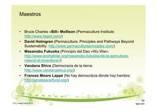Maestros
• Bruce Charles «Bill» Mollison (Permaculture Institute:
http://www.tagari.com/)
• David Holmgren (Permaculture. Principles and Pathways Beyond
Sustainability: http://www.permacultureprinciples.com/)
• Masanobu Fukuoka (Principio del Dao «Wu Wie»:
http://www.ecohabitar.org/masanobu-fukuoka-de-la-agricultura-
natural-al-reverdecer/)
• Vandana Shiva (Democracia de la tierra:
http://www.vandanashiva.org/)
• Frances Moore Lappé (No hay democrácia dónde hay hambre:
http://smallplanetfund.org/)
(CC) Tabea Hirzel 2013
30
 