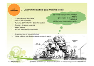 3. Usa mínimo cambio para máximo efecto
• La naturaleza es abundante
• Gana tu vida vivéndola»
(Fukuoka. 2009. The One-Straw Revolution
• Recoge y almacena recursos
• Ahorra energía
• No uses más de lo que necesites
 No gastes más de lo que necesites
≡ Vive al máximo con el menor esfuerzo (tuyo & ajeno)
auto-
organizado
Curiosidad «Control del fuego»: http://www.southampton.ac.uk/~doctom/teaching/permaculture/PDC/07-fire.html
"No puedes trabajar con el estomago
vacio" –
"Los pecados de los padres se
castigan en
los hijos hasta la séptima generación"
(CC) Tabea Hirzel 2013
35
 