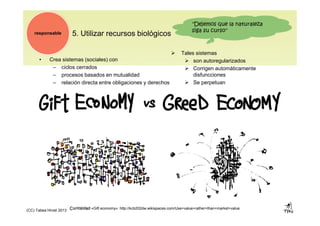 5. Utilizar recursos biológicos
• Crea sistemas (sociales) con
– ciclos cerrados
– procesos basados en mutualidad
– relación directa entre obligaciones y derechos
responsable
Curiosidad «Gift economy»: http://kcb202dw.wikispaces.com/Use+value+rather+than+market+value
"Dejemos que la naturaleza
siga su curso"
 Tales sistemas
 son autoregularizados
 Corrigen automáticamente
disfuncciones
 Se perpetuan
(CC) Tabea Hirzel 2013
 