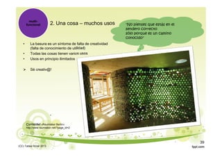 2. Una cosa – muchos usos
• La basura es un síntoma de falta de creatividad
(falta de conocimiento de utilidad)
• Todas las cosas tienen varios usos
• Usos en principio ilimitados
 Sé creativ@!
multi-
funcional "No pienses que estás en el
sendero correcto
sólo porque es un camino
conocido"
Curiosidad «Raumlabor Berlin»:
http://www.raumlabor.net/?page_id=2
(CC) Tabea Hirzel 2013
39
 